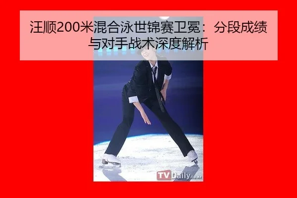 汪顺200米混合泳世锦赛卫冕：分段成绩与对手战术深度解析