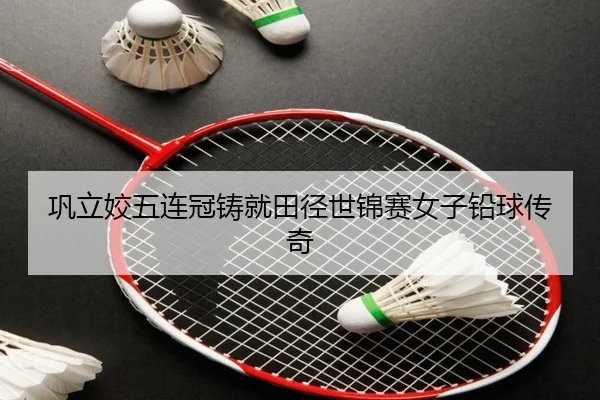 巩立姣五连冠铸就田径世锦赛女子铅球传奇