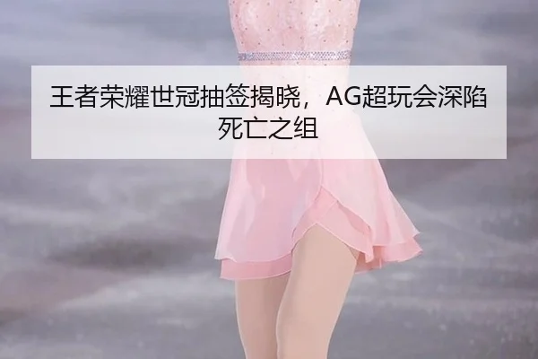 王者荣耀世冠抽签揭晓，AG超玩会深陷死亡之组