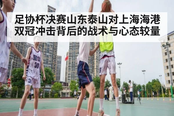 足协杯决赛山东泰山对上海海港 双冠冲击背后的战术与心态较量