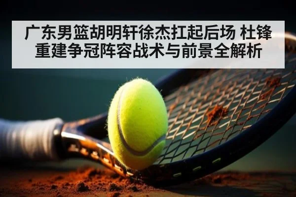 广东男篮胡明轩徐杰扛起后场 杜锋重建争冠阵容战术与前景全解析